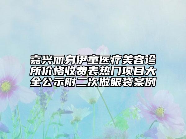 嘉興麗身伊童醫(yī)療美容診所價格收費表熱門項目大全公示附二次做眼袋案例
