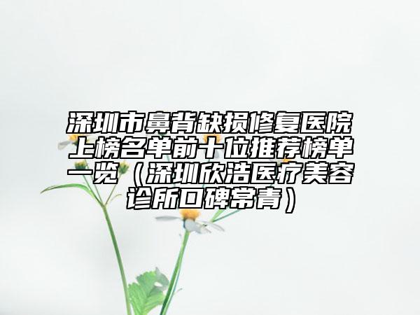 深圳市鼻背缺損修復(fù)醫(yī)院上榜名單前十位推薦榜單一覽（深圳欣浩醫(yī)療美容診所口碑常青）