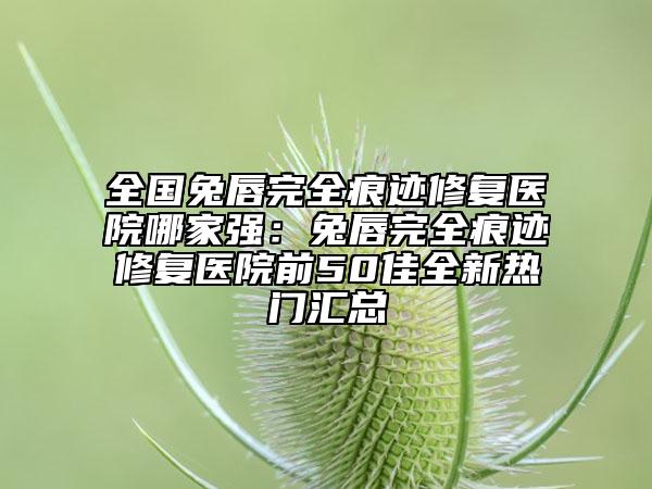 全國兔唇完全痕跡修復醫(yī)院哪家強：兔唇完全痕跡修復醫(yī)院前50佳全新熱門匯總