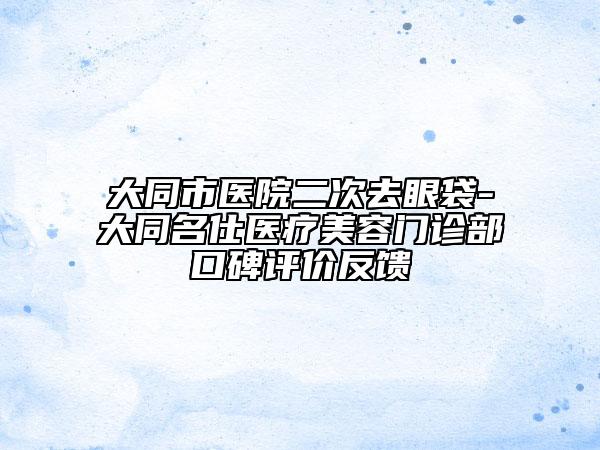 大同市醫(yī)院二次去眼袋-大同名仕醫(yī)療美容門診部口碑評價反饋