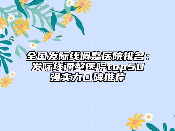 全國發(fā)際線調(diào)整醫(yī)院排名：發(fā)際線調(diào)整醫(yī)院top50強實力口碑推薦