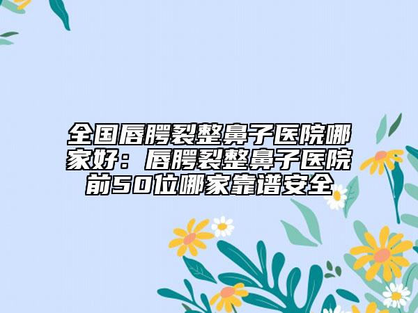 全國唇腭裂整鼻子醫(yī)院哪家好：唇腭裂整鼻子醫(yī)院前50位哪家靠譜安全