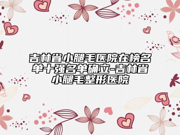 吉林省小腿毛醫(yī)院在榜名單十強名單確立-吉林省小腿毛整形醫(yī)院