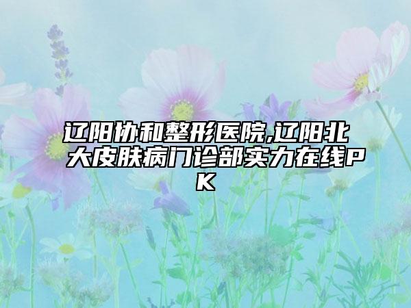 遼陽協(xié)和整形醫(yī)院,遼陽北大皮膚病門診部實力在線PK