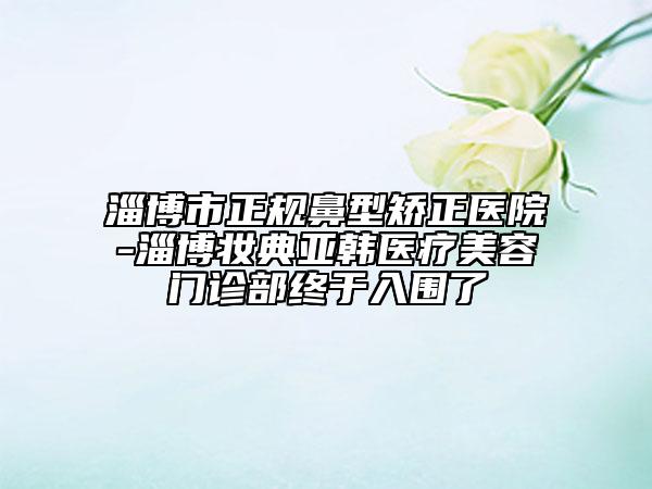 淄博市正規(guī)鼻型矯正醫(yī)院-淄博妝典亞韓醫(yī)療美容門診部終于入圍了