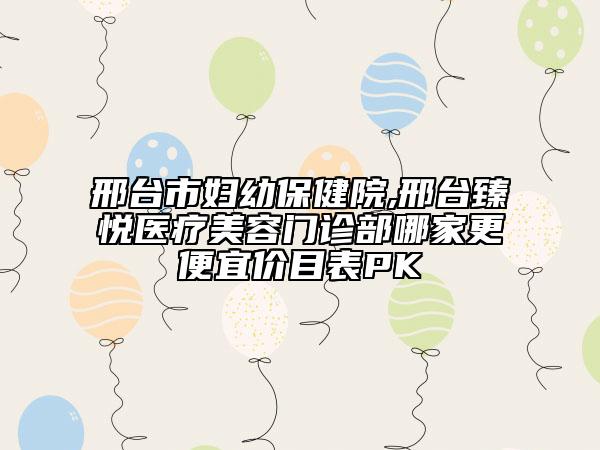 邢臺市婦幼保健院,邢臺臻悅醫(yī)療美容門診部哪家更便宜價目表PK