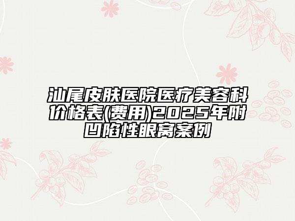 汕尾皮膚醫(yī)院醫(yī)療美容科價(jià)格表(費(fèi)用)2025年附凹陷性眼窩案例