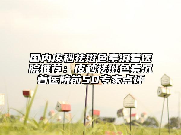 國內(nèi)皮秒祛斑色素沉著醫(yī)院推薦：皮秒祛斑色素沉著醫(yī)院前50專家點(diǎn)評
