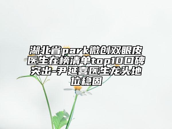 湖北省park微創(chuàng)雙眼皮醫(yī)生在榜清單top10口碑突出-尹延喜醫(yī)生龍頭地位穩(wěn)固