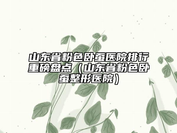 山東省粉色臥蠶醫(yī)院排行重磅盤(pán)點(diǎn)（山東省粉色臥蠶整形醫(yī)院）