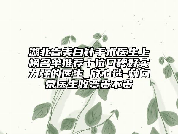 湖北省美白針手術醫(yī)生上榜名單推薦十位口碑好實力強的醫(yī)生_放心選-林向榮醫(yī)生收費貴不貴