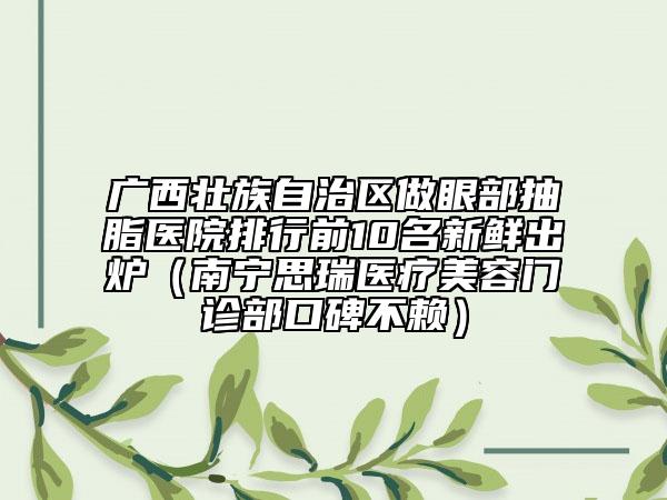 廣西壯族自治區(qū)做眼部抽脂醫(yī)院排行前10名新鮮出爐（南寧思瑞醫(yī)療美容門診部口碑不賴）