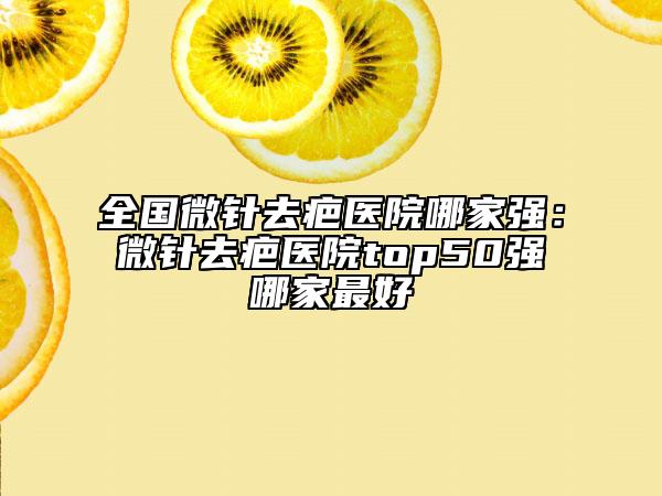 全國微針去疤醫(yī)院哪家強：微針去疤醫(yī)院top50強哪家最好