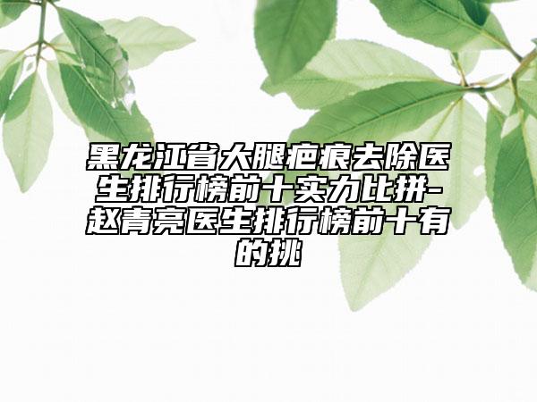 黑龍江省大腿疤痕去除醫(yī)生排行榜前十實(shí)力比拼-趙青亮醫(yī)生排行榜前十有的挑
