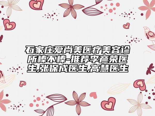 石家莊愛尚美醫(yī)療美容診所棒不棒-推薦李彥榮醫(yī)生,張保成醫(yī)生,高慧醫(yī)生