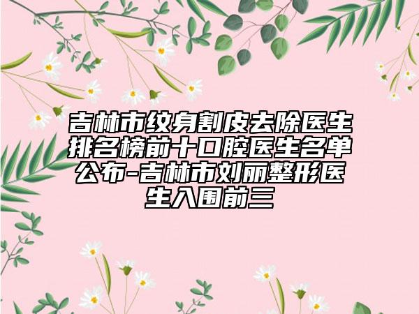 吉林市紋身割皮去除醫(yī)生排名榜前十口腔醫(yī)生名單公布-吉林市劉麗整形醫(yī)生入圍前三