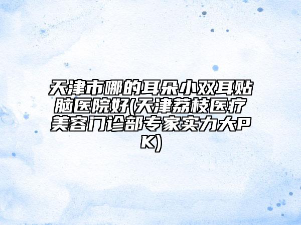 天津市哪的耳朵小雙耳貼腦醫(yī)院好(天津荔枝醫(yī)療美容門診部專家實力大PK)