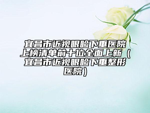 宜昌市近視眼瞼下垂醫(yī)院上榜清單前十位全面上新（宜昌市近視眼瞼下垂整形醫(yī)院）