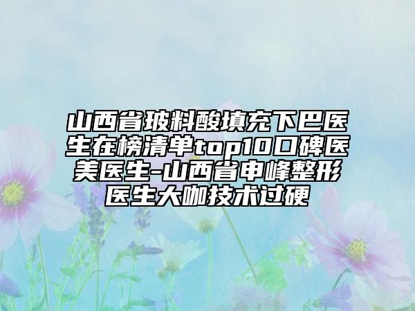山西省玻料酸填充下巴醫(yī)生在榜清單top10口碑醫(yī)美醫(yī)生-山西省申峰整形醫(yī)生大咖技術(shù)過硬
