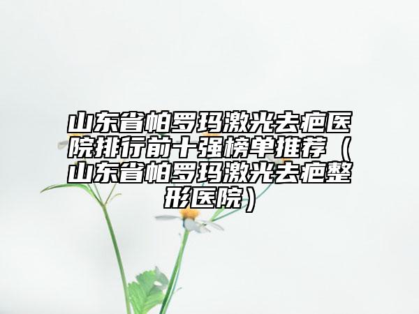 山東省帕羅瑪激光去疤醫(yī)院排行前十強榜單推薦（山東省帕羅瑪激光去疤整形醫(yī)院）