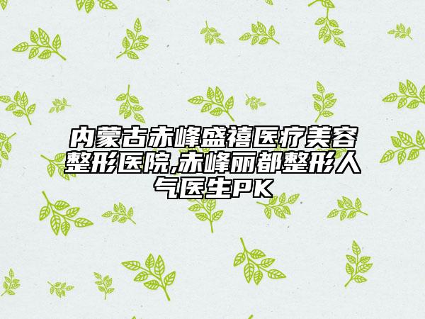 內(nèi)蒙古赤峰盛禧醫(yī)療美容整形醫(yī)院,赤峰麗都整形人氣醫(yī)生PK