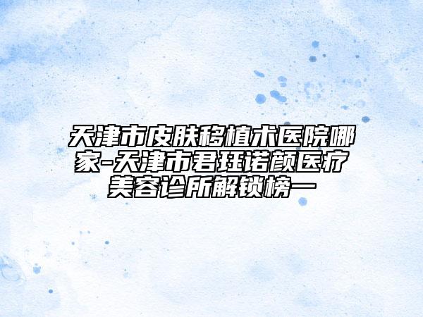 天津市皮膚移植術(shù)醫(yī)院哪家-天津市君玨諾顏醫(yī)療美容診所解鎖榜一