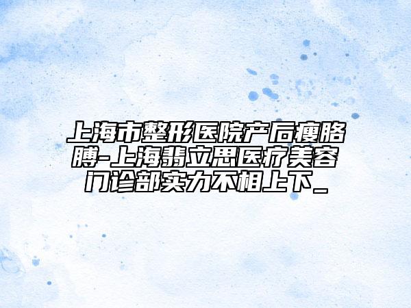 上海市整形醫(yī)院產(chǎn)后瘦胳膊-上海翡立思醫(yī)療美容門診部實(shí)力不相上下_