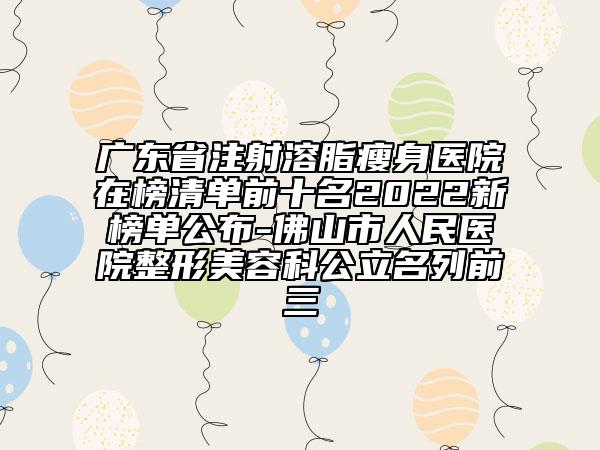 廣東省注射溶脂瘦身醫(yī)院在榜清單前十名2022新榜單公布-佛山市人民醫(yī)院整形美容科公立名列前三