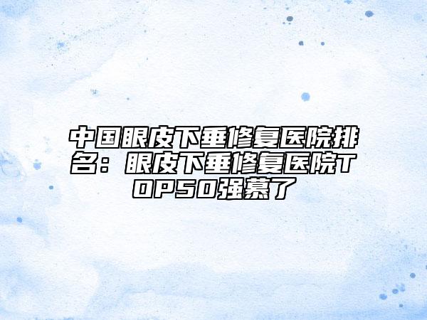 中國眼皮下垂修復(fù)醫(yī)院排名：眼皮下垂修復(fù)醫(yī)院TOP50強(qiáng)慕了