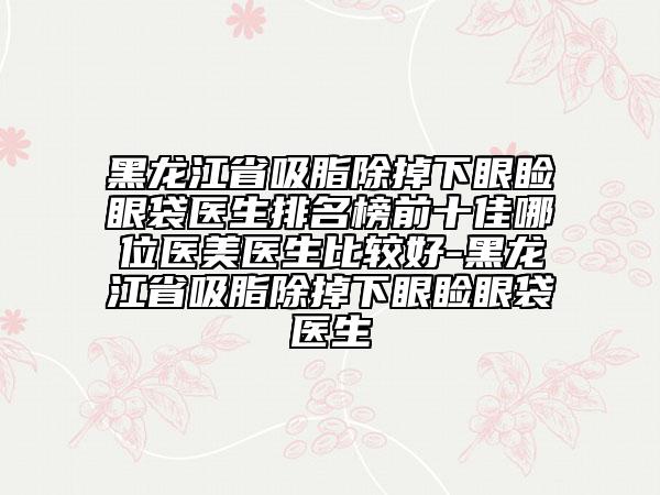 黑龍江省吸脂除掉下眼瞼眼袋醫(yī)生排名榜前十佳哪位醫(yī)美醫(yī)生比較好-黑龍江省吸脂除掉下眼瞼眼袋醫(yī)生