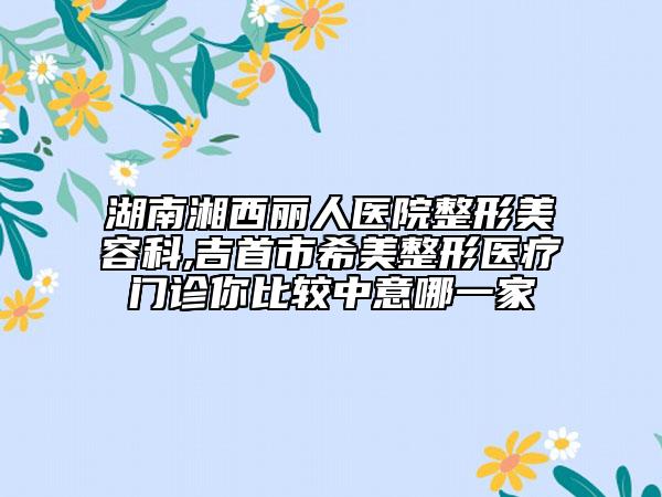 湖南湘西麗人醫(yī)院整形美容科,吉首市希美整形醫(yī)療門診你比較中意哪一家