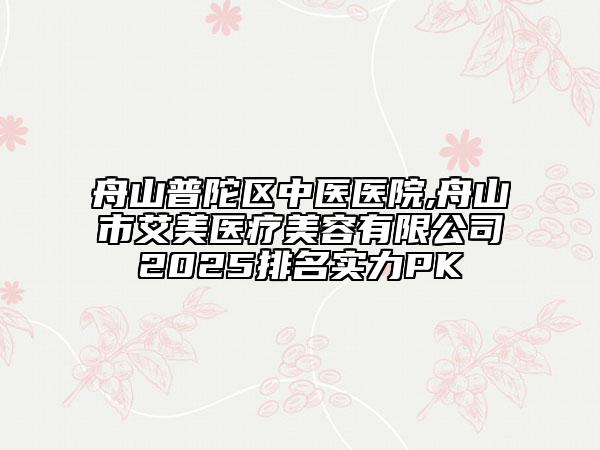舟山普陀區(qū)中醫(yī)醫(yī)院,舟山市艾美醫(yī)療美容有限公司2025排名實(shí)力PK