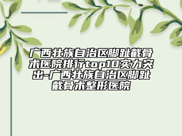 廣西壯族自治區(qū)腳趾截骨術(shù)醫(yī)院排行top10實(shí)力突出-廣西壯族自治區(qū)腳趾截骨術(shù)整形醫(yī)院