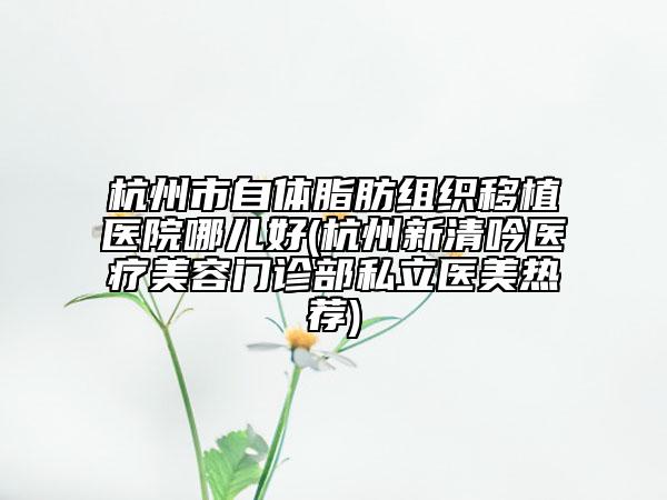 杭州市自體脂肪組織移植醫(yī)院哪兒好(杭州新清吟醫(yī)療美容門診部私立醫(yī)美熱薦)