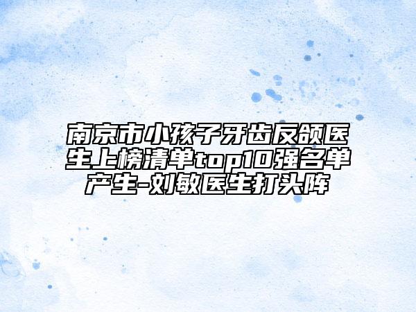 南京市小孩子牙齒反頜醫(yī)生上榜清單top10強名單產生-劉敏醫(yī)生打頭陣