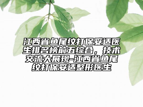 江西省魚尾紋打保妥適醫(yī)生排名榜前五綜合，技術(shù)交流大展現(xiàn)-江西省魚尾紋打保妥適整形醫(yī)生