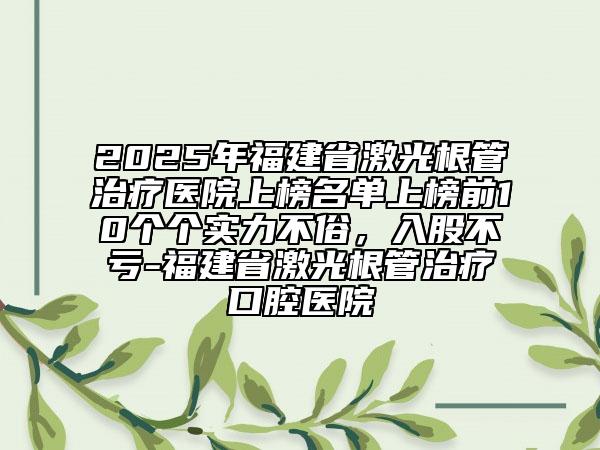 2025年福建省激光根管治療醫(yī)院上榜名單上榜前10個個實力不俗，入股不虧-福建省激光根管治療口腔醫(yī)院