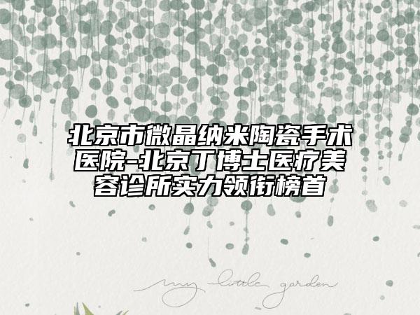 北京市微晶納米陶瓷手術(shù)醫(yī)院-北京丁博士醫(yī)療美容診所實(shí)力領(lǐng)銜榜首