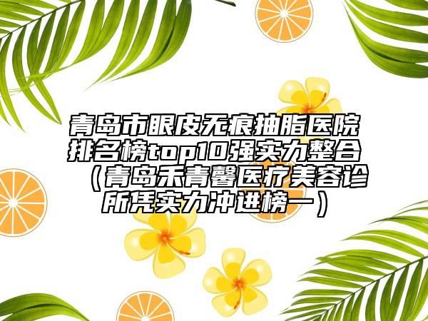 青島市眼皮無痕抽脂醫(yī)院排名榜top10強(qiáng)實(shí)力整合（青島禾青馨醫(yī)療美容診所憑實(shí)力沖進(jìn)榜一）