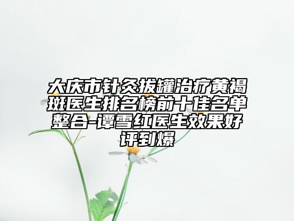 大慶市針灸拔罐治療黃褐斑醫(yī)生排名榜前十佳名單整合-譚雪紅醫(yī)生效果好評(píng)到爆