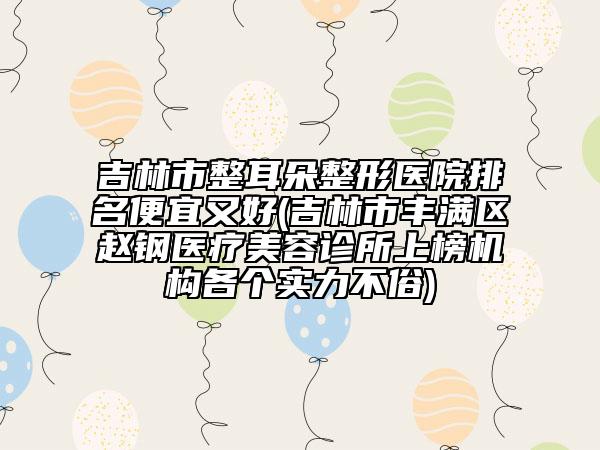 吉林市整耳朵整形醫(yī)院排名便宜又好(吉林市豐滿區(qū)趙鋼醫(yī)療美容診所上榜機(jī)構(gòu)各個實(shí)力不俗)