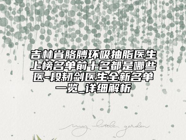 吉林省胳膊環(huán)吸抽脂醫(yī)生上榜名單前十名都是哪些醫(yī)-段韌劍醫(yī)生全新名單一覽_詳細(xì)解析
