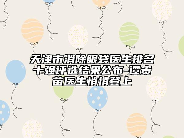 天津市消除眼袋醫(yī)生排名十強(qiáng)評(píng)選結(jié)果公布-譚貴苗醫(yī)生悄悄登上
