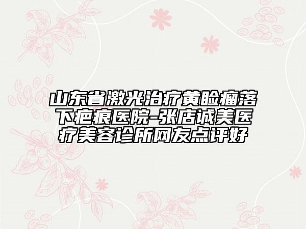 山東省激光治療黃瞼瘤落下疤痕醫(yī)院-張店誠美醫(yī)療美容診所網(wǎng)友點評好