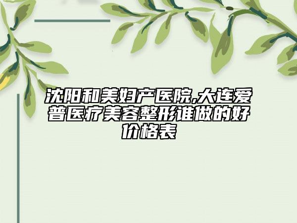 沈陽和美婦產(chǎn)醫(yī)院,大連愛普醫(yī)療美容整形誰做的好價格表