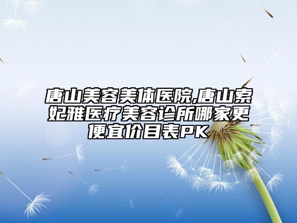 唐山美容美體醫(yī)院,唐山索妃雅醫(yī)療美容診所哪家更便宜價(jià)目表PK