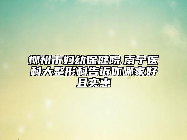 柳州市婦幼保健院,南寧醫(yī)科大整形科告訴你哪家好且實(shí)惠