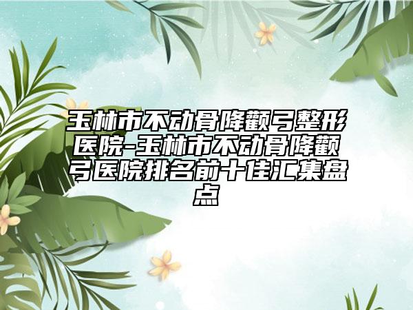 玉林市不動骨降顴弓整形醫(yī)院-玉林市不動骨降顴弓醫(yī)院排名前十佳匯集盤點(diǎn)