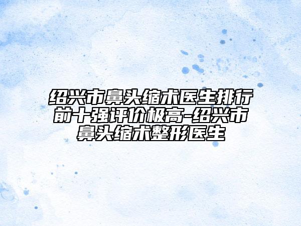 紹興市鼻頭縮術醫(yī)生排行前十強評價極高-紹興市鼻頭縮術整形醫(yī)生