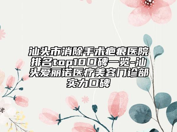 汕頭市消除手術(shù)疤痕醫(yī)院排名top10口碑一覽-汕頭愛麗諾醫(yī)療美容門診部實力口碑